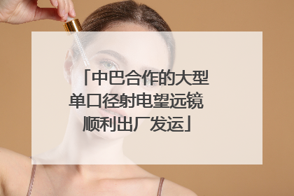 中巴合作的大型单口径射电望远镜顺利出厂发运